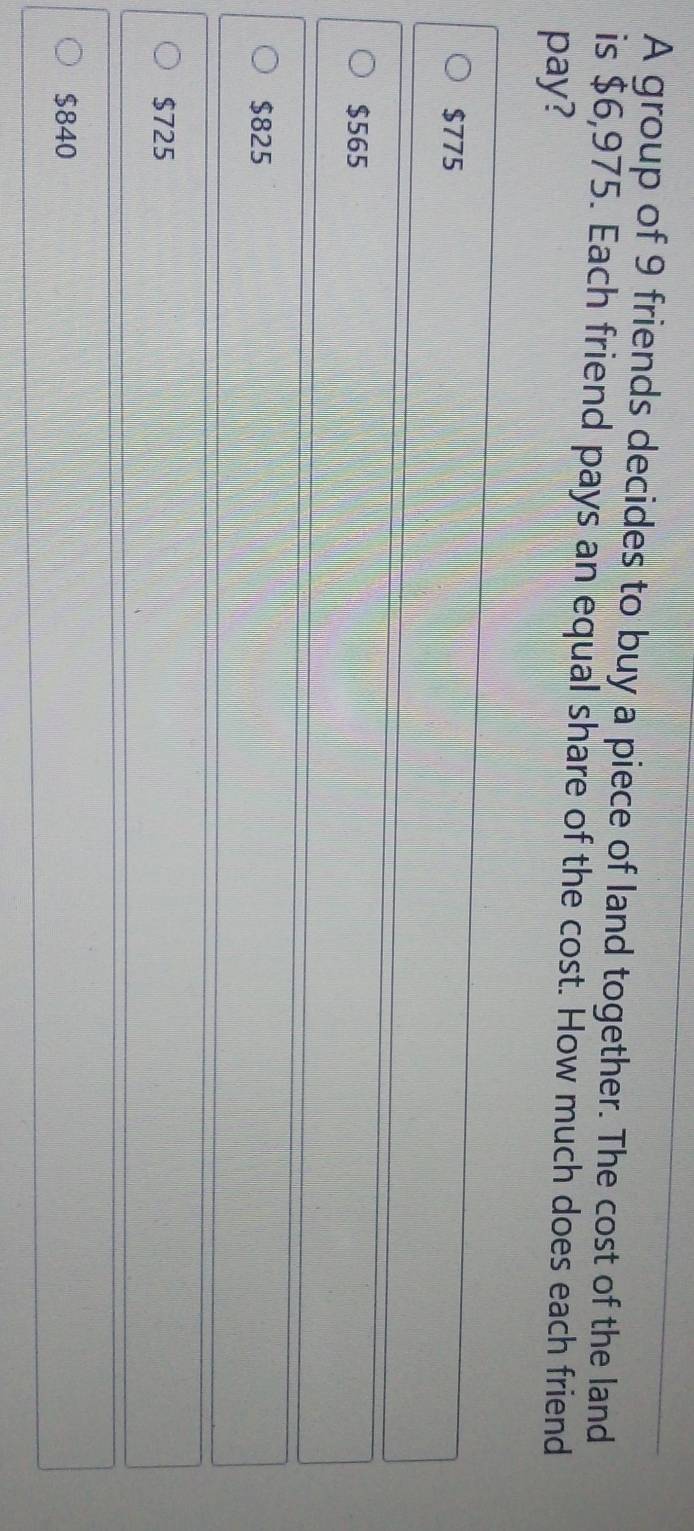 A group of 9 friends decides to buy a piece of land together. The cost of the land
is $6,975. Each friend pays an equal share of the cost. How much does each friend
pay?
$775
$565
$825
$725
$840