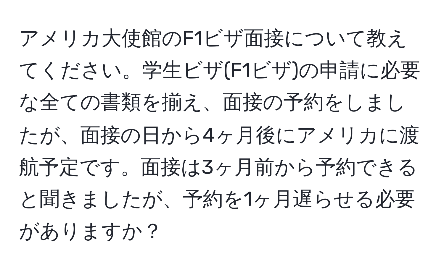 アメリカ大使館のF1ビザ面接について教えてください。学生ビザ(F1ビザ)の申請に必要な全ての書類を揃え、面接の予約をしましたが、面接の日から4ヶ月後にアメリカに渡航予定です。面接は3ヶ月前から予約できると聞きましたが、予約を1ヶ月遅らせる必要がありますか？