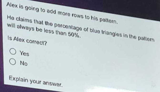 Alex is going to add more rows to his pattern.
will always be less than 50%. He claims that the percentage of blue triangles in the patter
Is Alex correct?
Yes
No
Explain your answer.