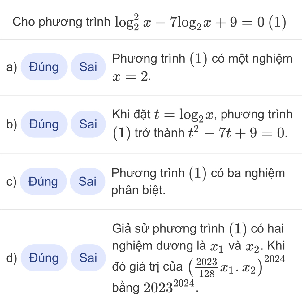 Cho phương trình log _2^(2x-7log _2)x+9=0 (1) 
a) Đúng Sai Phương trình (1) có một nghiệm
x=2. 
Khi đặt t=log _2x , phương trình 
b) Đúng Sai 
(1) trở thành t^2-7t+9=0. 
c) Đúng Sai Phương trình (1) có ba nghiệm 
phân biệt. 
Giả sử phương trình (1) có hai 
nghiệm dương là x_1 và x_2. Khi 
d) Đúng Sai 
đó giá trị của ( 2023/128 x_1.x_2)^2024
bằng 2023^(2024).