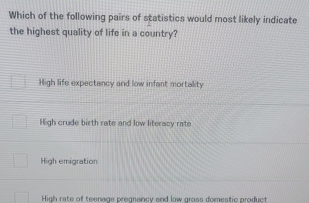 Which of the following pairs of statistics would most likely indicate
the highest quality of life in a country?
High life expectancy and low infant mortality
High crude birth rate and low literacy rate
High emigration
High rate of teenage pregnancy and low gross domestic product