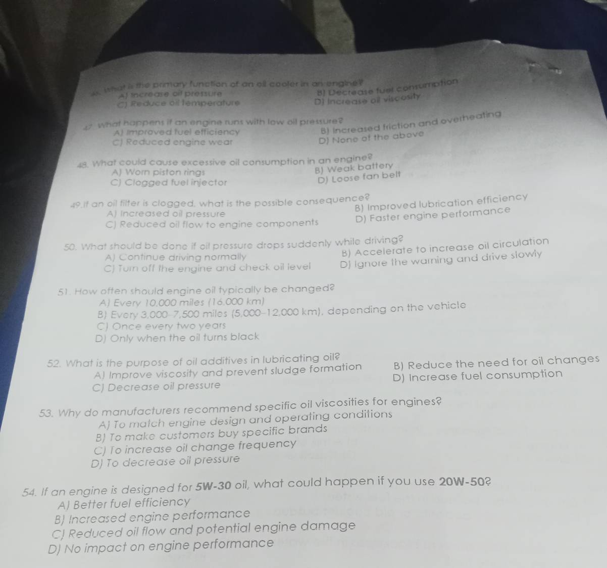 A what is the primary function of an oll cooler in an engine?
Af increase oif pressure
8) Decrease fuel consumption
C) Reduce oif temperature
D) Increase all viscosity
What happens if an engine runs with low oll pressure?
A) Improved tuel efficiency
B) Increased friction and overheating
C) Reduced engine wear
D) None of the above
48. What could cause excessive oil consumption in an engine?
A) Worn piston rings
B) Weak battery
C) Clogged fuel injector
D) Loose fan belt
49.If an oil filter is clogged, what is the possible consequence?
B) Improved lubrication efficiency
A) Increased oil pressure
C) Reduced oil flow to engine components D) Faster engine performance
50. What should be done if oil pressure drops suddenly while driving?
A) Continue driving normally
B) Accelerate to increase oil circulation
C) Turn off the engine and check oil level DJ Ignore the warning and drive slowly
51. How often should engine oil typically be changed?
A) Every 10.000 miles (16.000 km)
B) Every 3,000-7,500 miles (5,000-12,000 km), depending on the vehicle
C) Once every two years
D) Only when the oil turns black
52. What is the purpose of oil additives in lubricating oil?
A) Improve viscosity and prevent sludge formation B) Reduce the need for oil changes
C) Decrease oil pressure D) Increase fuel consumption
53. Why do manufacturers recommend specific oil viscosities for engines?
A) To match engine design and operating conditions
B) To make customers buy specific brands
C) To increase oil change frequency
D) To decrease oil pressure
54. If an engine is designed for 5W-30 oil, what could happen if you use 20W-50?
A) Better fuel efficiency
B) Increased engine performance
CJ Reduced oil flow and potential engine damage
D) No impact on engine performance