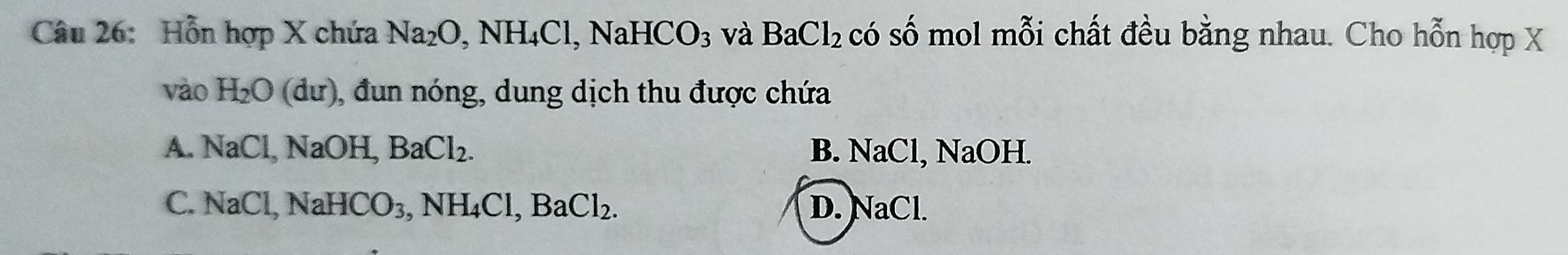 Hỗn hợp X chứa Na_2O, NH_4Cl, NaHCO_3 và BaCl_2 có số mol mỗi chất đều bằng nhau. Cho hỗn hợp X
vào H_2O(du) ), đun nóng, dung dịch thu được chứa
A. NaCl, NaOH, BaCl_2. B. NaCl, NaOH.
C. NaCl, NaHCO_3, NH_4Cl, BaCl_2. D. NaCl.