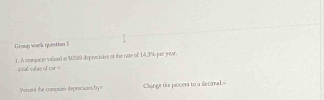 Group work question 1 
1. A computer valued at $6500 depreciates at the rate of 14.3% per year. 
nitial value of car=
Percent the computer depreciates by= Change the percent to a decimal.=