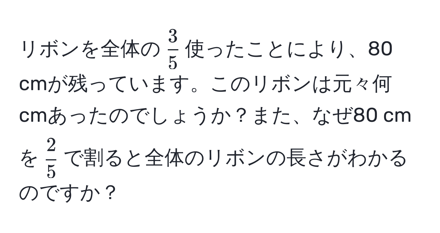 リボンを全体の$ 3/5 $使ったことにより、80 cmが残っています。このリボンは元々何 cmあったのでしょうか？また、なぜ80 cmを$ 2/5 $で割ると全体のリボンの長さがわかるのですか？