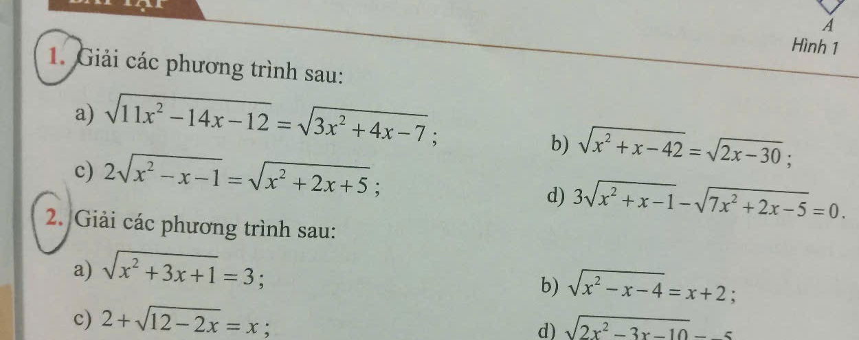 A 
Hình 1 
1. Giải các phương trình sau: 
a) sqrt(11x^2-14x-12)=sqrt(3x^2+4x-7); 
c) 2sqrt(x^2-x-1)=sqrt(x^2+2x+5); 
b) sqrt(x^2+x-42)=sqrt(2x-30); 
d) 3sqrt(x^2+x-1)-sqrt(7x^2+2x-5)=0. 
2. Giải các phương trình sau: 
a) sqrt(x^2+3x+1)=3 : 
b) sqrt(x^2-x-4)=x+2; 
c) 2+sqrt(12-2x)=x; sqrt(2x^2-3x-10)=-5
d)