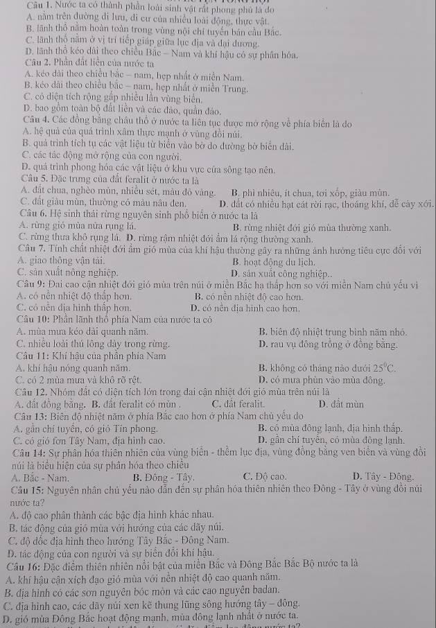 Nước ta có thành phần loài sinh vật rất phong phủ là đo
A. nằm trên đường di lưu, di cư của nhiều loài động, thực vật.
B. lãnh thổ nằm hoàn toàn trong vùng nội chí tuyến bán cầu Bắc.
C. lãnh thổ năm ở vị trí tiếp giáp giữa lục địa và đại dương.
D. lãnh thổ kéo dài theo chiều Bắc - Nam và khí hậu có sự phân hóa.
Câu 2. Phần đất liền của nước ta
A. kéo dài theo chiều bắc - nam, hẹp nhất ở miền Nam.
B. kéo dài theo chiều bắc - nam, hẹp nhất ở miền Trung.
C. có diện tích rộng gắp nhiều lần vùng biển,
D. bao gồm toàn bộ đất liền và các đảo, quần đảo,
Câu 4. Các đồng bằng châu thổ ở nước tà liên tục được mở rộng về phía biển là đo
A. hệ quả của quá trình xâm thực mạnh ở vùng đồi núi.
B. quá trình tích tụ các vật liệu từ biển vào bờ do dường bờ biển dài.
C. các tác động mở rộng của con người.
D. quả trình phong hóa các vật liệu ở khu vực của sông tạo nên.
Câu 5. Đặc trưng của đất feralit ở nước ta là
A. đất chua, nghèo mùn, nhiều sét, màu đô vàng.  B. phì nhiêu, ít chua, tơi xốp, giàu mùn.
C. đất giàu mùn, thường có màu nâu đen, D. dất có nhiều hạt cát rời rạc, thoáng khí, đễ cây xới.
Câu 6. Hệ sinh thái rừng nguyên sinh phổ biển ở nước ta là
A. rừng gió mùa nửa rụng lá. B. rừng nhiệt đới gió mùa thường xanh.
C. rừng thưa khô rụng lá. D. rừng rậm nhiệt đới ẩm lá rộng thường xanh.
Câu 7. Tính chất nhiệt đới ẩm gió mùa của khí hậu thường gây ra những ảnh hưởng tiêu cực đổi với
A. giao thông vận tải. B. hoạt động du lịch.
C. sản xuất nông nghiệp. D. sản xuất công nghiệp..
Câu 9: Đai cao cận nhiệt đới gió mùa trên núi ở miền Bắc hạ thấp hơn so với miền Nam chủ yếu vi
A. có nền nhiệt độ thắp hơn. B. có nền nhiệt độ cao hơn.
C. có nền địa hình thấp hơn. D. có nền địa hình cao hơn.
Câu 10: Phần lãnh thổ phía Nam của nước ta có
A. mùa mưa kéo dài quanh năm. B biên độ nhiệt trung bình năm nhỏ.
C. nhiều loài thủ lông đày trong rừng. D. rau vụ đông trồng ở đồng bằng.
Câu 11: Khí hậu của phần phía Nam
A. khí hậu nóng quanh năm. B. không có tháng nào dưới 25°C.
C. có 2 mùa mưa và khô rõ rệt. D. có mưa phùn vào mùa đông,
Câu 12. Nhóm đất có diện tích lớn trong đai cận nhiệt đới gió mùa trên núi là
A. đất đồng bằng. B. đất feralit có mùn . C. dất feralit. D. đất mùn
Câu 13: Biên độ nhiệt năm ở phía Bắc cao hơn ở phía Nam chủ yếu do
A. gần chí tuyển, có gió Tín phong. B. có mùa đông lạnh, địa hình thấp.
C. có gió fơn Tây Nam, địa hình cao. D. gần chí tuyển, có mùa đông lạnh.
Câu 14: Sự phân hóa thiên nhiên của vùng biển - thềm lục địa, vùng đồng bằng ven biển và vùng đồi
núi là biểu hiện của sự phân hóa theo chiều
A. Bắc - Nam.  B. Đồng - Tây. C. Độ cao.  D. Tây - Đông.
Câu 15: Nguyên nhân chủ yểu nào dẫn đến sự phân hóa thiên nhiên theo Đông - Tây ở vùng đổi núi
nước ta?
A. độ cao phân thành các bậc địa hình khác nhau.
B. tác động của gió mùa với hướng của các dãy núi.
C. độ đốc địa hình theo hướng Tây Bắc - Đông Nam.
D. tác động của con người và sự biển đổi khí hậu.
Cầu 16: Đặc điểm thiên nhiên nổi bật của miền Bắc và Đông Bắc Bắc Bộ nước ta là
A. khí hậu cận xích đạo gió mùa với nền nhiệt độ cao quanh năm.
B. địa hình có các sơn nguyên bóc mòn và các cao nguyên badan.
C. địa hình cao, các dãy núi xen kẽ thung lũng sông hướng tây - đông.
D. gió mùa Đông Bắc hoạt động mạnh, mùa đông lạnh nhất ở nước ta.