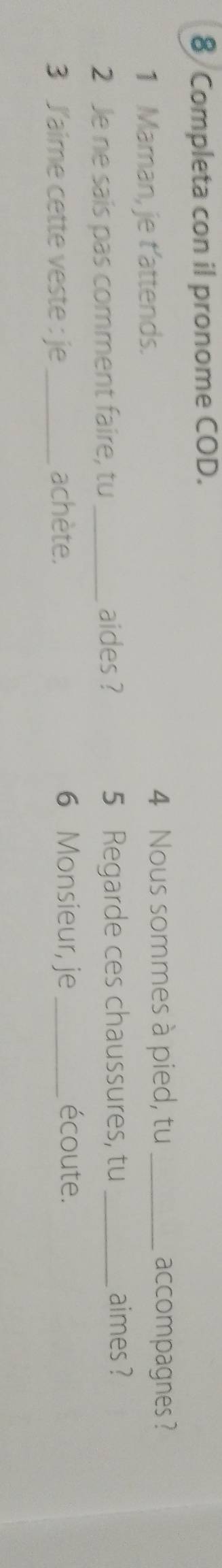 Completa con il pronome COD. 
1 Maman, je t'attends. 4 Nous sommes à pied, tu _accompagnes ? 
2 Je ne sais pas comment faire, tu_ aides ? 5 Regarde ces chaussures, tu_ 
aimes ? 
3 J'aime cette veste : je_ achète. 6 Monsieur, je_ écoute.