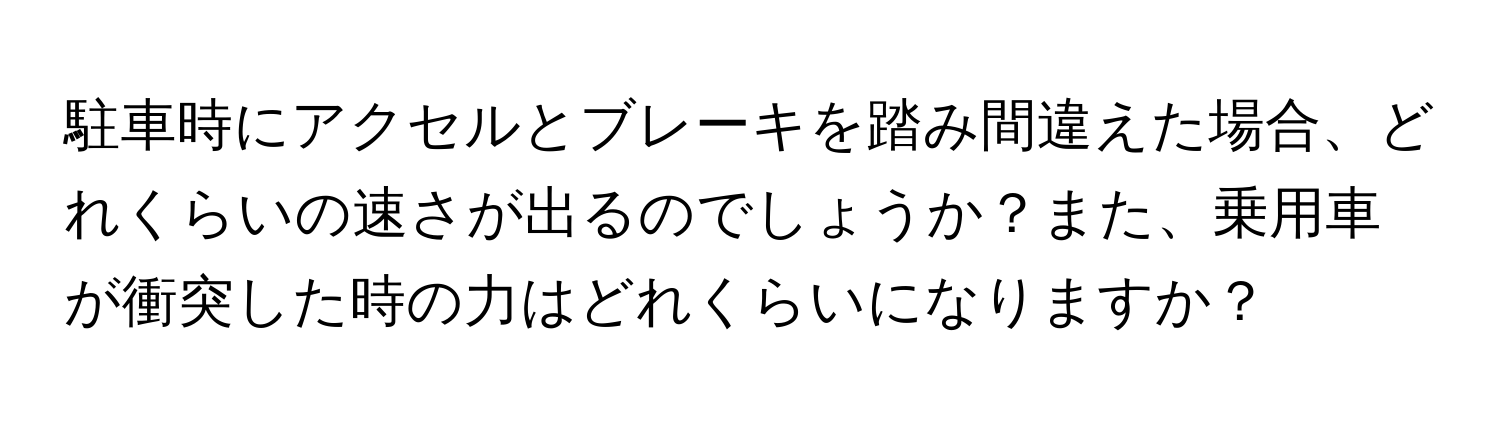 駐車時にアクセルとブレーキを踏み間違えた場合、どれくらいの速さが出るのでしょうか？また、乗用車が衝突した時の力はどれくらいになりますか？