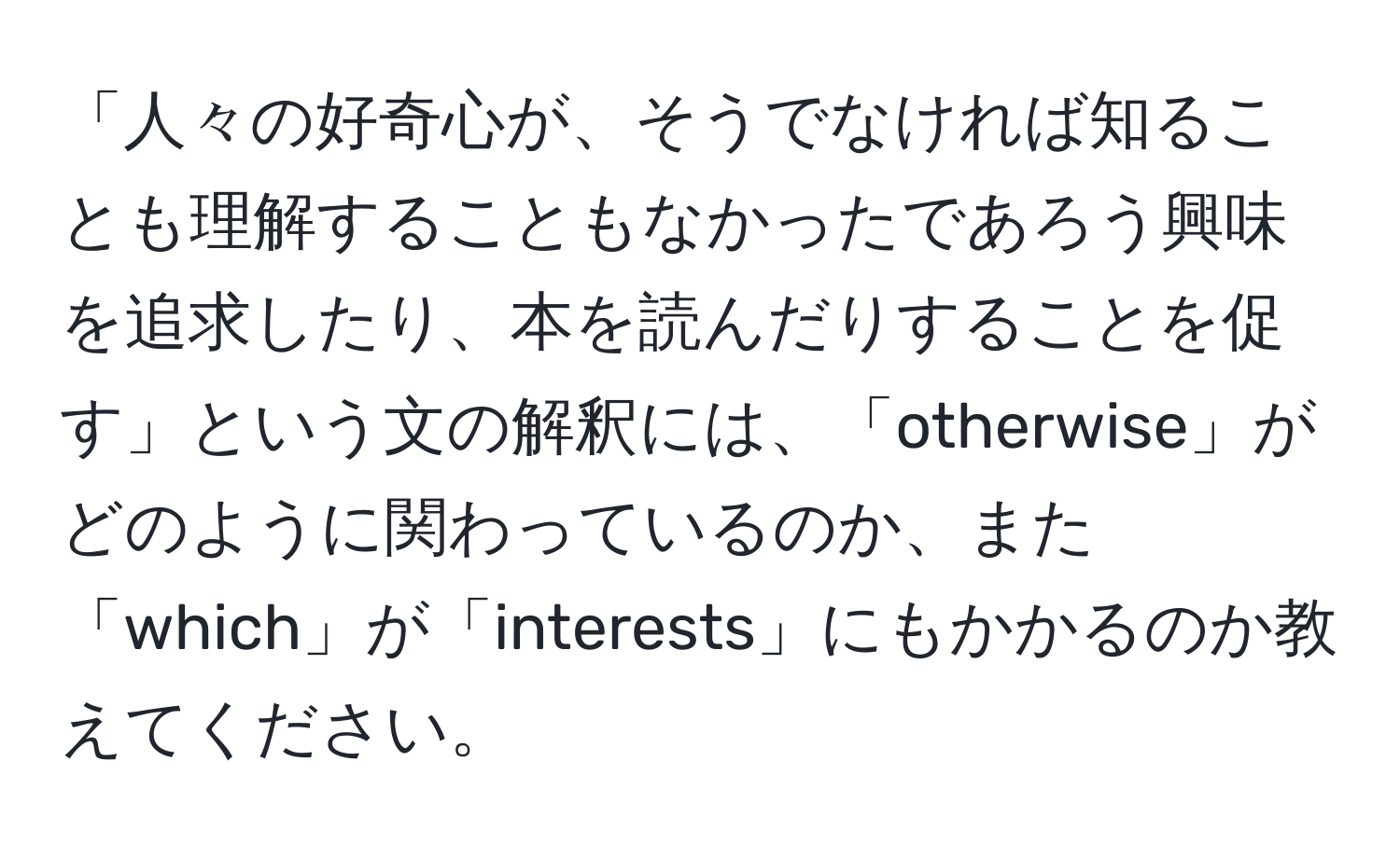 「人々の好奇心が、そうでなければ知ることも理解することもなかったであろう興味を追求したり、本を読んだりすることを促す」という文の解釈には、「otherwise」がどのように関わっているのか、また「which」が「interests」にもかかるのか教えてください。