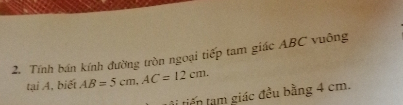 Tính bán kính đường tròn ngoại tiếp tam giác ABC vuông 
tại A, biết AB=5cm, AC=12cm. 
tội tiến tạm giác đều bằng 4 cm.