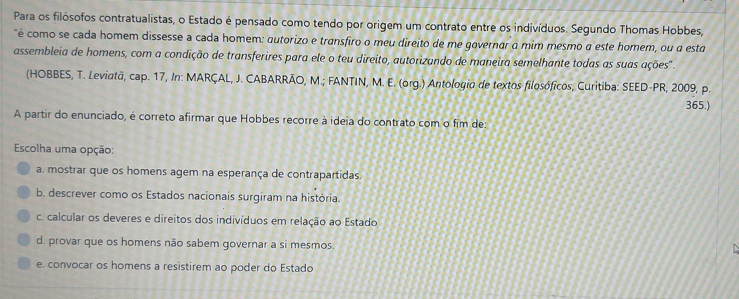 Para os filósofos contratualistas, o Estado é pensado como tendo por origem um contrato entre os indivíduos. Segundo Thomas Hobbes,
"é como se cada homem dissesse a cada homem: autorizo e transfiro o meu direito de me governar a mim mesmo α este homem, ou a esta
assembleia de homens, com a condição de transferires para ele o teu direito, autorizando de maneira semelhante todas as suas ações'
(HOBBES, T. Leviatã, cap. 17, In: MARÇAL, J. CABARRÃO, M.; FANTIN, M. E. (org.) Antologia de textos filosóficos, Curitiba: SEED-PR, 2009, p.
365.)
A partir do enunciado, é correto afirmar que Hobbes recorre à ideia do contrato com o fim de:
Escolha uma opção:
a. mostrar que os homens agem na esperança de contrapartidas.
b. descrever como os Estados nacionais surgiram na história.
c. calcular os deveres e direitos dos indivíduos em relação ao Estado
d. provar que os homens não sabem governar a si mesmos.
e. convocar os homens a resistirem ao poder do Estado