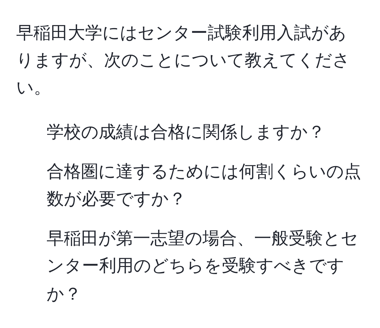 早稲田大学にはセンター試験利用入試がありますが、次のことについて教えてください。  
1. 学校の成績は合格に関係しますか？  
2. 合格圏に達するためには何割くらいの点数が必要ですか？  
3. 早稲田が第一志望の場合、一般受験とセンター利用のどちらを受験すべきですか？