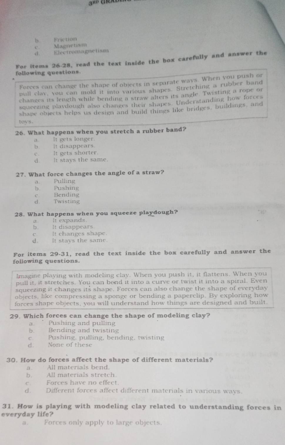 b Friction
c. Magnetism
d、 Electromagnetism
For items 26-28, read the text inside the box carefully and answer the
following questions.
Forces can change the shape of objects in separate ways. When you push or
pull clav, you can mold it into various shapes. Stretching a rubber band
changes its length while bending a straw alters its angle. Twisting a rope or
squeezing playdough also changes their shapes. Understanding how forces
shape objects helps us design and build things like bridges, buildings, and
toys .
26. What happens when you stretch a rubber band?
a It gets longer.
b It disappears.
c. It gets shorter.
d. It stays the same.
27. What force changes the angle of a straw?
a Pulling
b. Pushing
c Bending
d. Twisting
28. What happens when you squeeze playdough?
a . It expands.
b. £ It disappears.
C. It changes shape.
d. It stays the same.
For items 29-31, read the text inside the box carefully and answer the
following questions.
Imagine playing with modeling clay. When you push it, it flattens. When you
pull it, it stretches. You can bend it into a curve or twist it into a spiral. Even
squeezing it changes its shape. Forces can also change the shape of everyday
objects, like compressing a sponge or bending a paperclip. By exploring how
forces shape objects, you will understand how things are designed and built.
29. Which forces can change the shape of modeling clay?
a. ” Pushing and pulling
b. Bending and twisting
c. Pushing, pulling, bending, twisting
d. None of these
30. How do forces affect the shape of different materials?
a. All materials bend.
b. All materials stretch.
c. Forces have no effect.
d. Different forces affect different materials in various ways.
31. How is playing with modeling clay related to understanding forces in
everyday life?
a. Forces only apply to large objects.