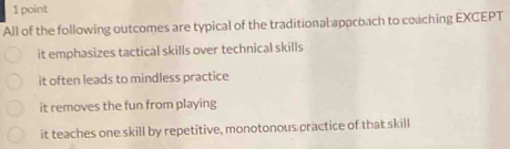 All of the following outcomes are typical of the traditional appcoach to coaching EXCEPT
it emphasizes tactical skills over technical skills
it often leads to mindless practice
it removes the fun from playing
it teaches one skill by repetitive, monotonous practice of that skill