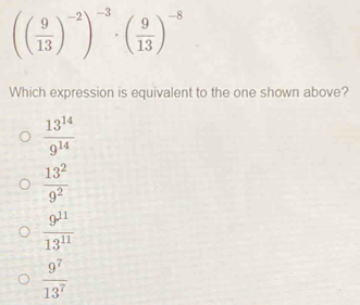 (( 9/13 )^-2)^-3· ( 9/13 )^-8
Which expression is equivalent to the one shown above?
 13^(14)/9^(14) 
 13^2/9^2 
 9^(11)/13^(11) 
 9^7/13^7 