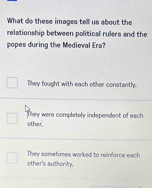 What do these images tell us about the
relationship between political rulers and the
popes during the Medieval Era?
They fought with each other constantly.
They were completely independent of each
□ other.
They sometimes worked to reinforce each
other's authority.