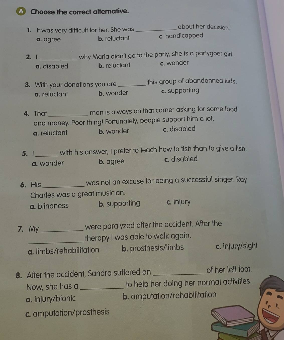 A Choose the correct alternative.
1. It was very difficult for her. She was_
about her decision.
a. agree b. reluctant c. handicapped
2. 1_ why Maria didn’t go to the party, she is a partygoer girl.
a. disabled b. reluctant c. wonder
3. With your donations you are _this group of abandonned kids.
a. reluctant b. wonder c. supporting
4. That _man is always on that corner asking for some food
and money. Poor thing! Fortunately, people support him a lot.
a. reluctant b. wonder c. disabled
5. 1_ with his answer, I prefer to teach how to fish than to give a fish.
a. wonder b. agree c. disabled
6. His_ was not an excuse for being a successful singer. Ray
Charles was a great musician.
a. blindness b. supporting c. injury
7. My_ were paralyzed after the accident. After the
_therapy I was able to walk again.
a. limbs/rehabilitation b. prosthesis/limbs c. injury/sight
8. After the accident, Sandra suffered an _of her left foot.
Now, she has a_ to help her doing her normal activities.
a. injury/bionic b. amputation/rehabilitation
c. amputation/prosthesis