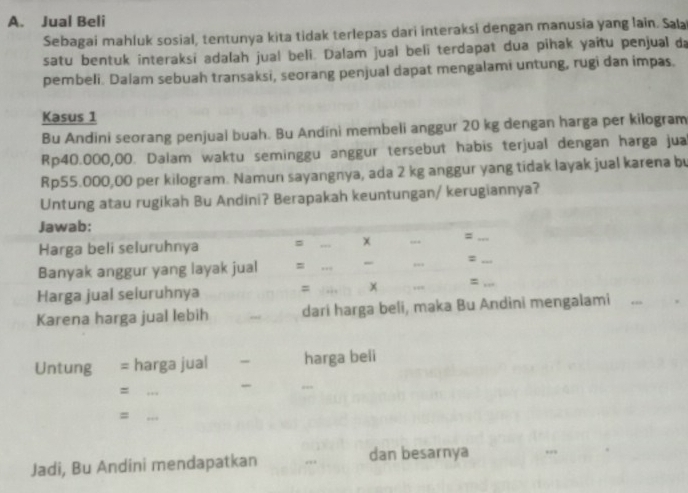 Jual Beli 
Sebagai mahluk sosial, tentunya kita tidak terlepas dari interaksi dengan manusia yang lain. Sala 
satu bentuk interaksi adalah jual beli. Dalam jual beli terdapat dua pihak yaitu penjual da 
pembeli. Dalam sebuah transaksi, seorang penjual dapat mengalami untung, rugi dan impas. 
Kasus 1
Bu Andini seorang penjual buah. Bu Andíni membeli anggur 20 kg dengan harga per kilogram
Rp40.000,00. Dalam waktu seminggu anggur tersebut habis terjual dengan harga jua
Rp55.000,00 per kilogram. Namun sayangnya, ada 2 kg anggur yang tidak layak jual karena bu 
Untung atau rugikah Bu Andini? Berapakah keuntungan/ kerugiannya? 
Jawab: 
Harga beli seluruhnya = _χ _=_ 
Banyak anggur yang layak jual = ___,, :_ 
Harga jual seluruhnya = x =_ 
Karena harga jual lebih _dari harga beli, maka Bu Andini mengalami 
_ 
_ 
_ 
Untung = harga jual _harga beli 
_= 
_= 
Jadi, Bu Andini mendapatkan _dan besarnya