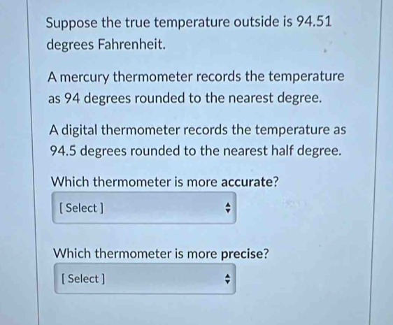 Suppose the true temperature outside is 94.51
degrees Fahrenheit. 
A mercury thermometer records the temperature 
as 94 degrees rounded to the nearest degree. 
A digital thermometer records the temperature as
94.5 degrees rounded to the nearest half degree. 
Which thermometer is more accurate? 
[ Select ] 
Which thermometer is more precise? 
[ Select ] 
4