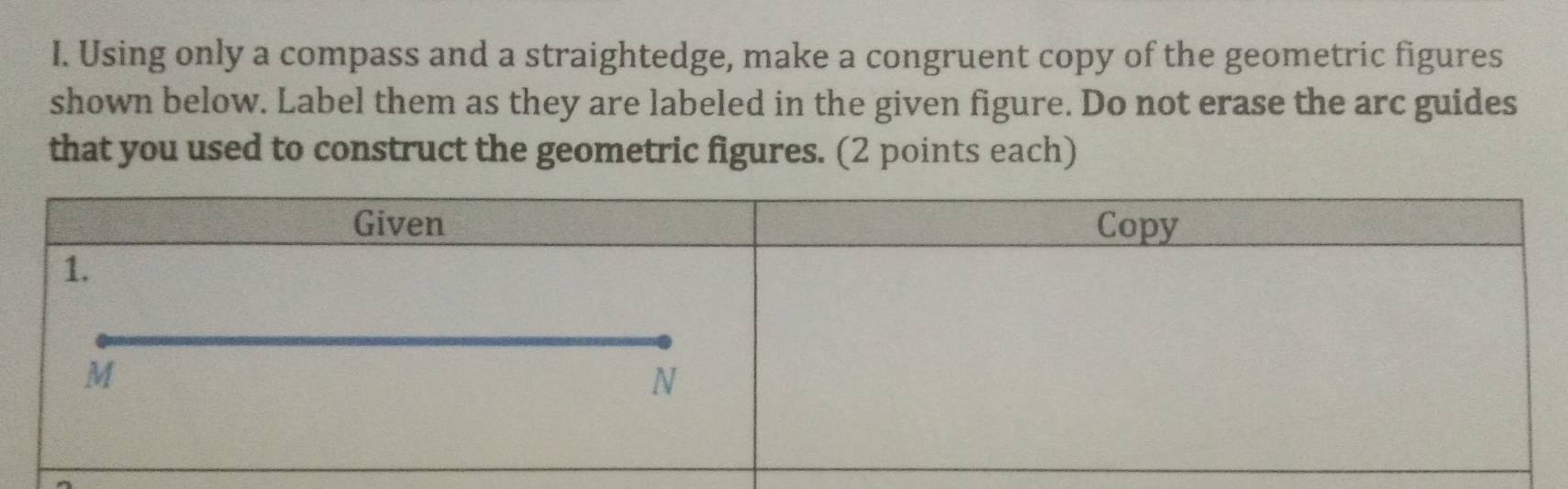 Using only a compass and a straightedge, make a congruent copy of the geometric figures 
shown below. Label them as they are labeled in the given figure. Do not erase the arc guides 
that you used to construct the geometric figures. (2 points each)