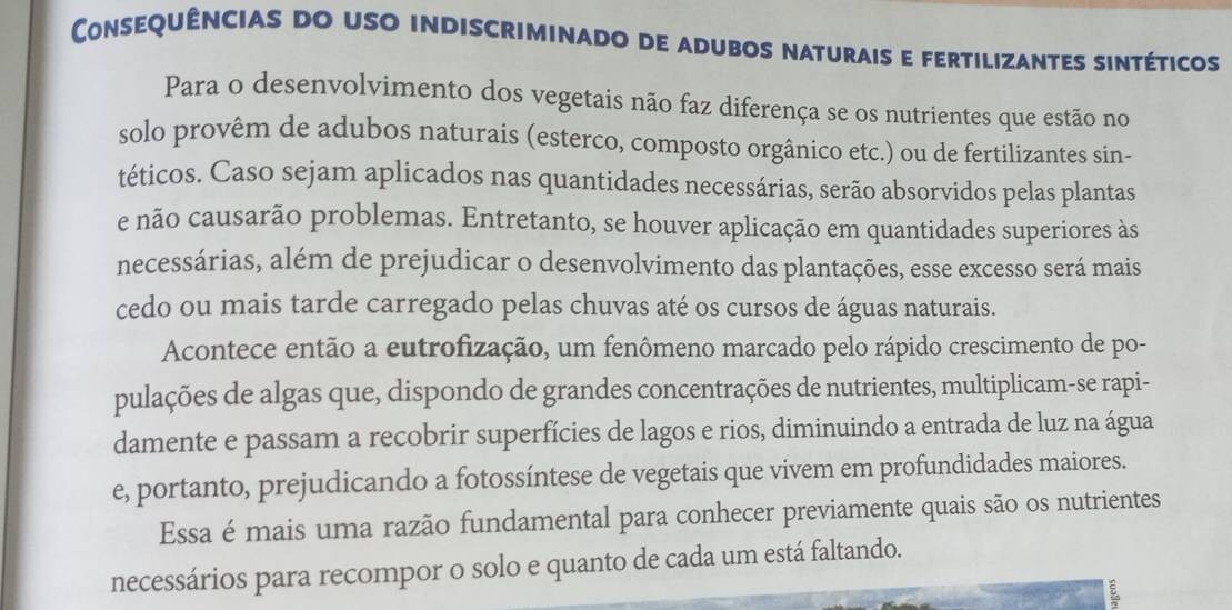 Consequências do uso indiscriminado de adubos naturais e fertilizantes sintéticos 
Para o desenvolvimento dos vegetais não faz diferença se os nutrientes que estão no 
solo provêm de adubos naturais (esterco, composto orgânico etc.) ou de fertilizantes sin- 
téticos. Caso sejam aplicados nas quantidades necessárias, serão absorvidos pelas plantas 
e não causarão problemas. Entretanto, se houver aplicação em quantidades superiores às 
necessárias, além de prejudicar o desenvolvimento das plantações, esse excesso será mais 
cedo ou mais tarde carregado pelas chuvas até os cursos de águas naturais. 
Acontece então a eutrofização, um fenômeno marcado pelo rápido crescimento de po- 
pulações de algas que, dispondo de grandes concentrações de nutrientes, multiplicam-se rapi- 
damente e passam a recobrir superfícies de lagos e rios, diminuindo a entrada de luz na água 
e, portanto, prejudicando a fotossíntese de vegetais que vivem em profundidades maiores. 
Essa é mais uma razão fundamental para conhecer previamente quais são os nutrientes 
necessários para recompor o solo e quanto de cada um está faltando. 
E