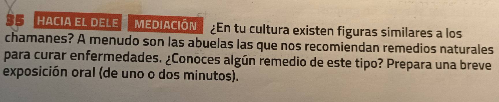 hacia el dele mEDIaCIÓN ¿En tu cultura existen figuras similares a los 
chamanes? A menudo son las abuelas las que nos recomiendan remedios naturales 
para curar enfermedades. ¿Conoces algún remedio de este tipo? Prepara una breve 
exposición oral (de uno o dos minutos).