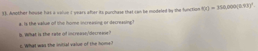 Another house has a value £ years after its purchase that can be modeled by the function f(t)=350,000(0.93)^t. 
a. Is the value of the home increasing or decreasing? 
b. What is the rate of increase/decrease? 
c. What was the initial value of the home?