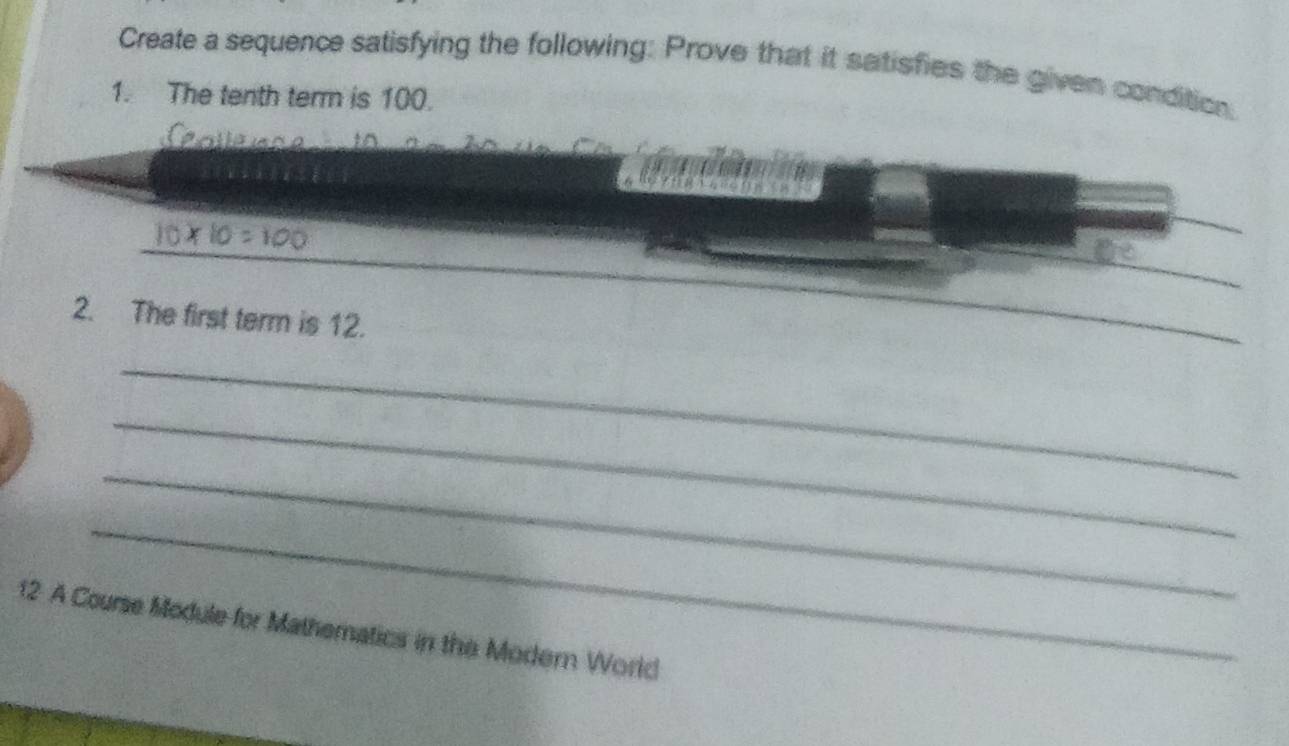 Create a sequence satisfying the following: Prove that it satisfies the given condition, 
1. The tenth term is 100. 
_ 
2. The first term is 12. 
_ 
_ 
_ 
_
12 A Course Module for Mathematics in the Modern World