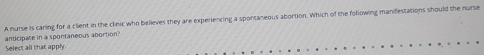 A nurse is caring for a client in the clinic who believes they are experiencing a spontaneous abortion. Which of the following manifestations should the nurse 
anticipate in a spontaneous abortion? 
Select all that apply.