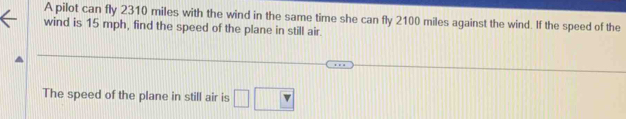 A pilot can fly 2310 miles with the wind in the same time she can fly 2100 miles against the wind. If the speed of the 
wind is 15 mph, find the speed of the plane in still air. 
The speed of the plane in still air is