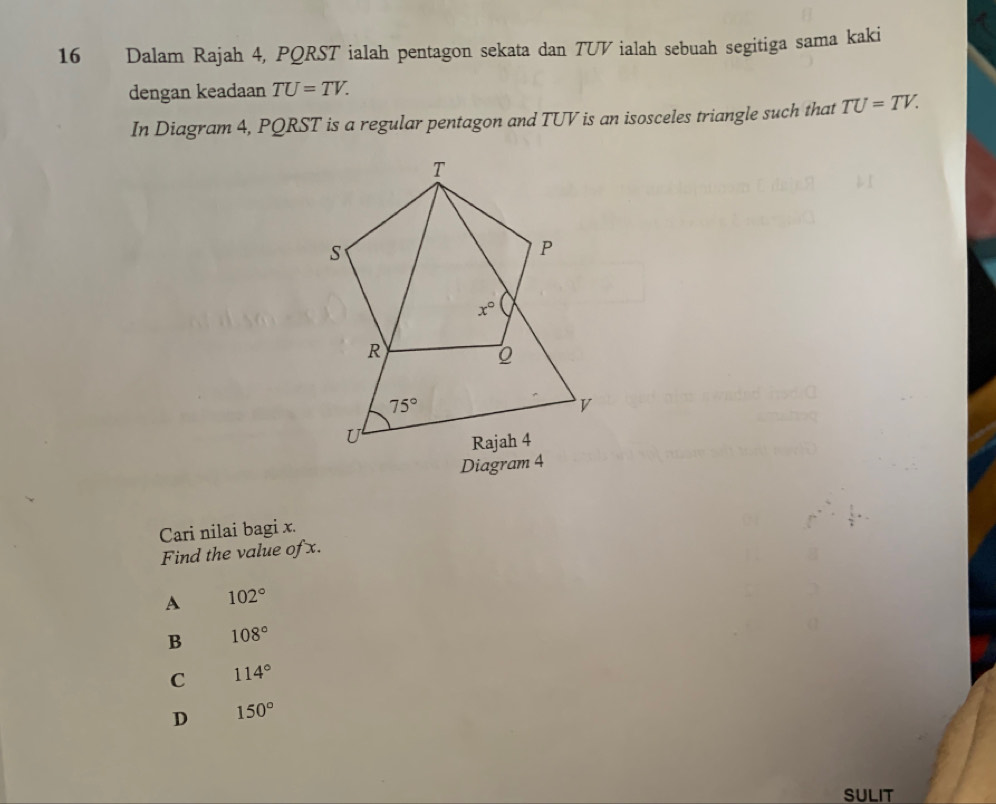 Dalam Rajah 4, PQRST ialah pentagon sekata dan TUV ialah sebuah segitiga sama kaki
dengan keadaan TU=TV.
In Diagram 4, PQRST is a regular pentagon and TUV is an isosceles triangle such that TU=TV.
Diagram 4
Cari nilai bagi x.
Find the value of x.
A 102°
B 108°
C 114°
D 150°
SULIT