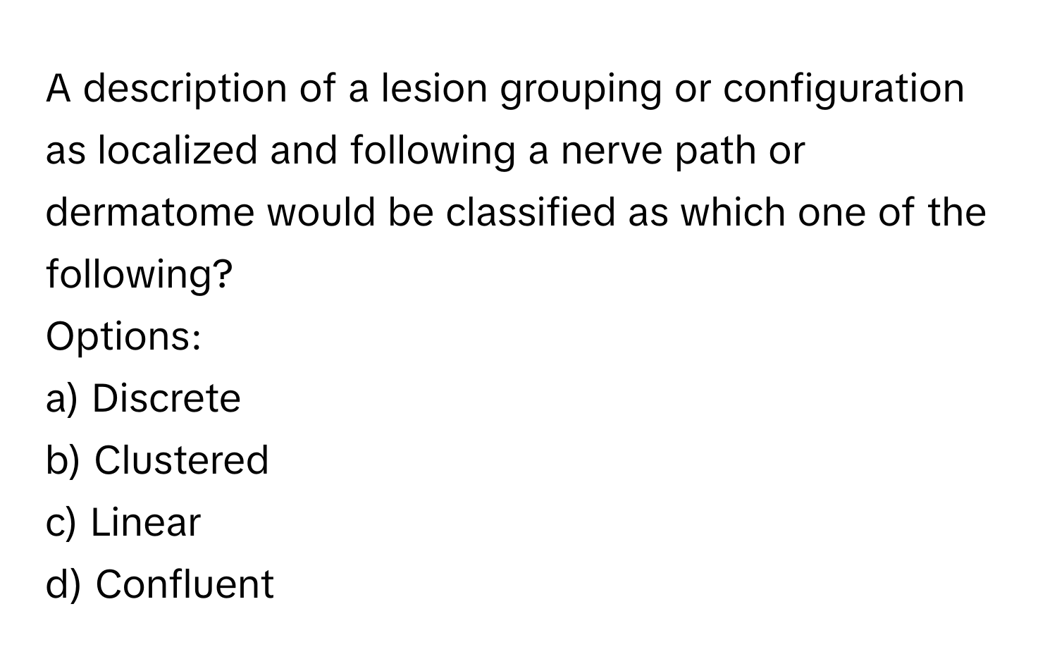 A description of a lesion grouping or configuration as localized and following a nerve path or dermatome would be classified as which one of the following?

Options:
a) Discrete
b) Clustered
c) Linear
d) Confluent