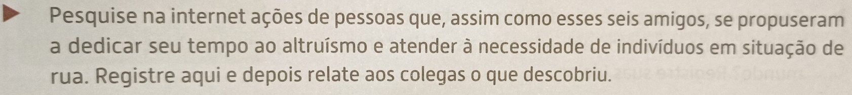 Pesquise na internet ações de pessoas que, assim como esses seis amigos, se propuseram 
a dedicar seu tempo ao altruísmo e atender à necessidade de indivíduos em situação de 
rua. Registre aqui e depois relate aos colegas o que descobriu.