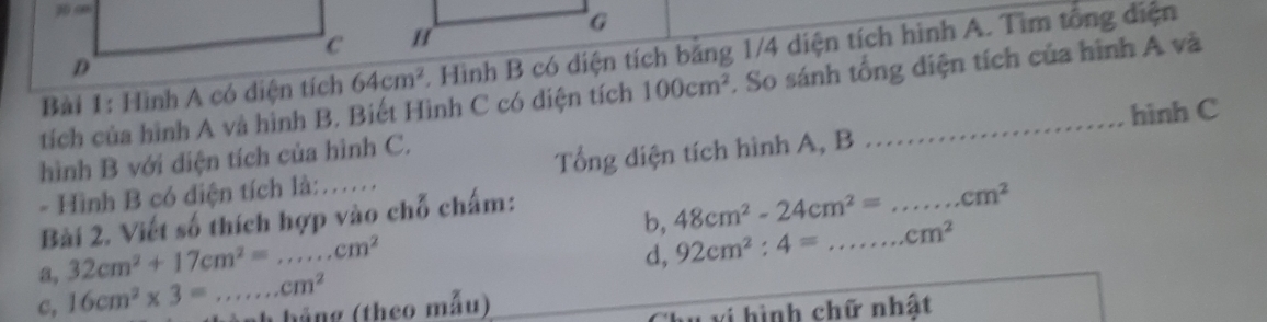 Hình A có diện tích 64cm^2.. Hình B có diện tích băng 1/4 diện tích hình A. Tìm tổng diện 
tích của hình A và hình B. Biết Hình C có diện tích 100cm^2. So sánh tổng diện tích của hình A và 
hình C 
hình B với diện tích của hình C. 
- Hình B có diện tích là:…. Tổng diện tích hình A, B 
Bài 2. Viết số thích hợp vào chỗ chấm: 
a, 32cm^2+17cm^2=...cm^2 b, 48cm^2-24cm^2=...cm^2 __ 
d, 92cm^2:4= cm^2
c, 16cm^2* 3=...cm^2 hắng (theo mẫu) 
u vi hình chữ nhật