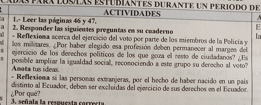 cáDáS PáRÁ LOSLÁS ESTUDIANTES DURANTE UN PERIODO DE 
ACTIVIDADES A 
a 1.- Leer las páginas 46 y 47. 
E 
a 2. Responder las siguientes preguntas en su cuaderno 
la 
al - Reflexiona acerca del ejercicio del voto por parte de los miembros de la Policía y 
al los militares. ¿Por haber elegido esa profesión deben permanecer al margen del 
S ejercicio de los derechos políticos de los que goza el resto de ciudadanos? ¿Es 
s posible ampliar la igualdad social, reconociendo a este grupo su derecho al voto? 
Anota tus ideas. 
- Reflexiona si las personas extranjeras, por el hecho de haber nacido en un país 
distinto al Ecuador, deben ser excluidas del ejercicio de sus derechos en el Ecuador. 
¿Por qué? 
S 3. señala la respuesta correcta