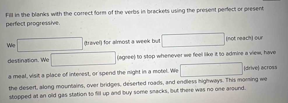 Fill in the blanks with the correct form of the verbs in brackets using the present perfect or present 
perfect progressive. 
We □ (travel) for almost a week but □ (not reach) our 
destination. We □ (agree) to stop whenever we feel like it to admire a view, have 
a meal, visit a place of interest, or spend the night in a motel. We □ (drive) across 
the desert, along mountains, over bridges, deserted roads, and endless highways. This morning we 
stopped at an old gas station to fill up and buy some snacks, but there was no one around.