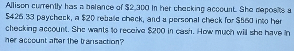 Allison currently has a balance of $2,300 in her checking account. She deposits a
$425.33 paycheck, a $20 rebate check, and a personal check for $550 into her 
checking account. She wants to receive $200 in cash. How much will she have in 
her account after the transaction?