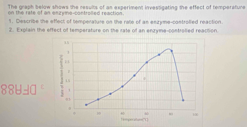 The graph below shows the results of an experiment investigating the effect of temperature
on the rate of an enzyme-controlled reaction.
1. Describe the effect of temperature on the rate of an enzyme-controlled reaction.
2. Explain the effect of temperature on the rate of an enzyme-controlled reaction.
884=□°