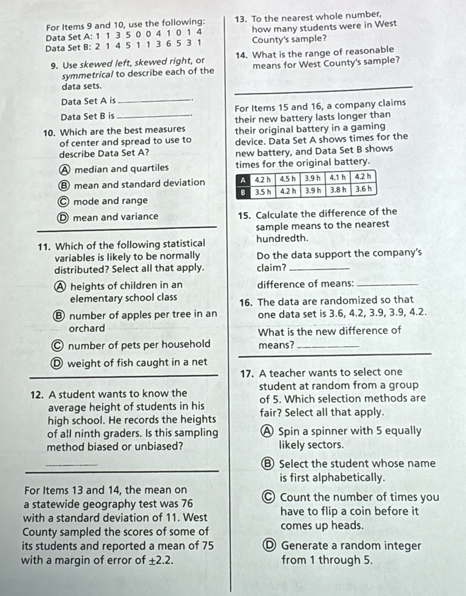 For Items 9 and 10, use the following: 13. To the nearest whole number,
Data Set A: 1 1 3 5 0 0 4 1 0 1 4 how many students were in West
Data Set B: 2 1 4 5 1 1 3 6 5 3 1 County's sample?
9. Use skewed left, skewed right, or 14. What is the range of reasonable
symmetrical to describe each of the means for West County's sample?
_
data sets.
_
Data Set A is .
Data Set B is _For Items 15 and 16, a company claims
their new battery lasts longer than
10. Which are the best measures their original battery in a gaming
of center and spread to use to device. Data Set A shows times for the
describe Data Set A?
new battery, and Data Set B shows
A median and quartiles times for the original battery.
⑧ mean and standard deviation
C mode and range
D mean and variance 15. Calculate the difference of the
sample means to the nearest
11. Which of the following statistical hundredth.
variables is likely to be normally Do the data support the company’s
distributed? Select all that apply. claim?_
A heights of children in an difference of means:_
elementary school class
16. The data are randomized so that
Ⓑ number of apples per tree in an one data set is 3.6, 4.2, 3.9, 3.9, 4.2.
orchard
What is the new difference of
© number of pets per household means?_
Ⓓ weight of fish caught in a net
17. A teacher wants to select one
student at random from a group
12. A student wants to know the
of 5. Which selection methods are
average height of students in his
high school. He records the heights fair? Select all that apply.
of all ninth graders. Is this sampling A Spin a spinner with 5 equally
method biased or unbiased? likely sectors.
_
B Select the student whose name
is first alphabetically.
For Items 13 and 14, the mean on
a statewide geography test was 76
Count the number of times you
with a standard deviation of 11. West
have to flip a coin before it
County sampled the scores of some of
comes up heads.
its students and reported a mean of 75 D Generate a random integer
with a margin of error of ± 2.2. from 1 through 5.