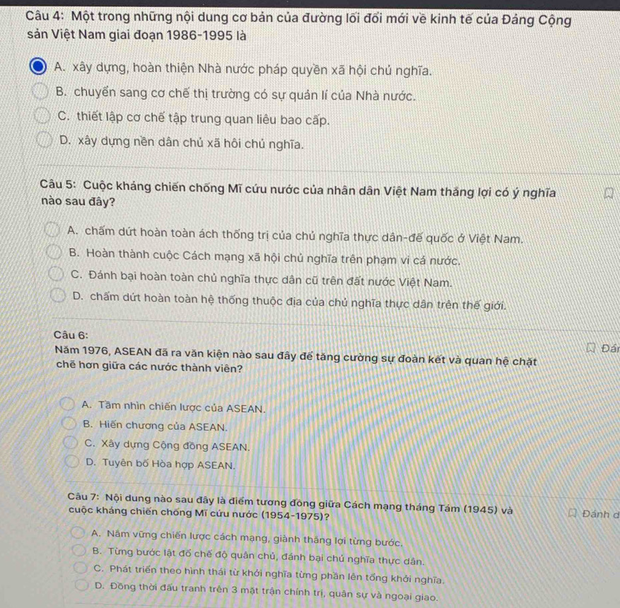 Một trong những nội dung cơ bản của đường lối đổi mới về kinh tế của Đảng Cộng
sản Việt Nam giai đoạn 1986-1995 là
A. xây dựng, hoàn thiện Nhà nước pháp quyền xã hội chủ nghĩa.
B. chuyển sang cơ chế thị trường có sự quản lí của Nhà nước.
C. thiết lập cơ chế tập trung quan liêu bao cấp.
D. xây dựng nền dân chủ xã hôi chú nghĩa.
Câu 5: Cuộc kháng chiến chống Mĩ cứu nước của nhân dân Việt Nam thắng lợi có ý nghĩa
nào sau đây?
A. chấm dứt hoàn toàn ách thống trị của chủ nghĩa thực dân-đế quốc ở Việt Nam.
B. Hoàn thành cuộc Cách mạng xã hội chủ nghĩa trên phạm vi cá nước.
C. Đánh bại hoàn toàn chủ nghĩa thực dân cũ trên đất nước Việt Nam.
D. chấm dứt hoàn toàn hệ thống thuộc địa của chủ nghĩa thực dân trên thế giới.
Câu 6:
Đái
Năm 1976, ASEAN đã ra văn kiện nào sau đây để tăng cường sự đoàn kết và quan hệ chặt
chē hơn giữa các nước thành viên?
A. Tầm nhìn chiến lược của ASEAN.
B. Hiến chương của ASEAN.
C. Xây dựng Cộng đồng ASEAN.
D. Tuyên bố Hòa hợp ASEAN.
Câu 7: Nội dung nào sau đây là điểm tương đồng giữa Cách mạng tháng Tám (1945) và Đánh d
cuộc kháng chiến chống Mĩ cứu nước (1954-1975)?
A. Nâm vững chiến lược cách mạng, giành thăng lợi từng bước.
B. Từng bước lật đổ chế độ quân chủ, đánh bại chú nghĩa thực dân.
C. Phát triển theo hình thái từ khởi nghĩa từng phần lên tổng khởi nghĩa.
D. Đồng thời đấu tranh trên 3 mặt trận chính trị, quân sự và ngoại giao.