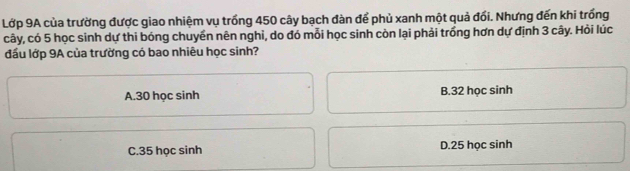 Lớp 9A của trường được giao nhiệm vụ trồng 450 cây bạch đàn để phủ xanh một quả đổi. Nhưng đến khi trồng
cây, có 5 học sinh dự thi bóng chuyền nên nghỉ, do đó mỗi học sinh còn lại phải trồng hơn dự định 3 cây. Hỏi lúc
đầu lớp 9A của trường có bao nhiêu học sinh?
A. 30 học sinh B. 32 học sinh
C. 35 học sinh D. 25 học sinh