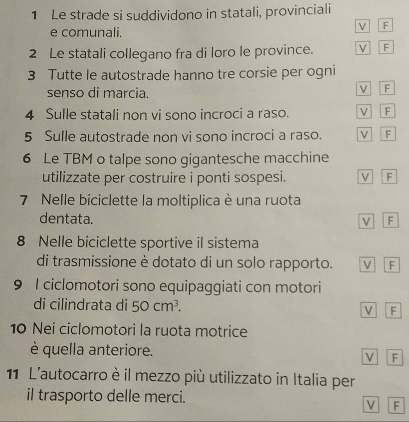 Le strade si suddividono in statali, provinciali
e comunali.
V F
2 Le statali collegano fra di loro le province. V F
3 Tutte le autostrade hanno tre corsie per ogni
senso di marcia.
V F
4 Sulle statali non vi sono incroci a raso. V F
5 Sulle autostrade non vi sono incroci a raso. V F
6 Le TBM o talpe sono gigantesche macchine
utilizzate per costruire i ponti sospesi. V F
7 Nelle biciclette la moltiplica è una ruota
dentata. M F
8 Nelle biciclette sportive il sistema
di trasmissione è dotato di un solo rapporto. V F
9 I ciclomotori sono equipaggiati con motori
di cilindrata di 50cm^3. F
V
10 Nei ciclomotori la ruota motrice
è quella anteriore.
F
11 L'autocarro è il mezzo più utilizzato in Italia per
il trasporto delle merci.
v F