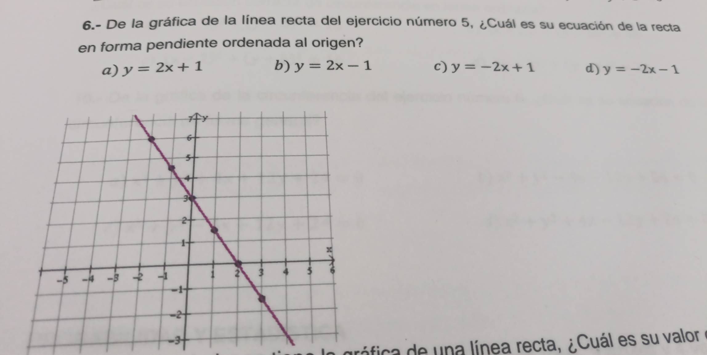 6.- De la gráfica de la línea recta del ejercicio número 5, ¿Cuál es su ecuación de la recta
en forma pendiente ordenada al origen?
b)
a) y=2x+1 y=2x-1 c) y=-2x+1 d) y=-2x-1
ráfica de una línea recta, ¿Cuál es su valor