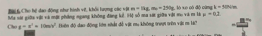 Bài 6, Cho hệ dao động như hình vẽ, khối lượng các vật m=1kg, m_0=250g , lò xo có độ cứng k=50N/m. 
Ma sát giữa vật và mặt phẳng ngang không đáng kể. Hệ số ma sát giữa vật mo và m là mu =0,2. 
mo 
Cho g=π^2approx 10m/s^2. Biên độ dạo động lớn nhất đề vật m₀ không trượt trên vật m là?
m