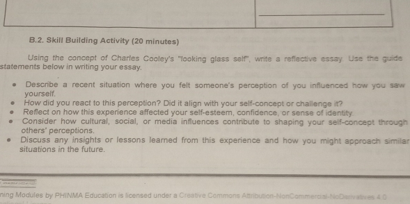 Skill Building Activity (20 minutes) 
Using the concept of Charles Cooley's "looking glass self", write a reflective essay. Use the guide 
statements below in writing your essay. 
Describe a recent situation where you felt someone's perception of you influenced how you saw 
yourself. 
How did you react to this perception? Did it align with your self-concept or challenge it? 
Reflect on how this experience affected your self-esteem, confidence, or sense of identity 
Consider how cultural, social, or media influences contribute to shaping your self-concept through 
others' perceptions. 
Discuss any insights or lessons learned from this experience and how you might approach similar 
situations in the future. 
a a 
ning Modules by PHINMA Education is licensed under a Creative Commons Attribution-NonCommercial-NoDerivatives 4 0