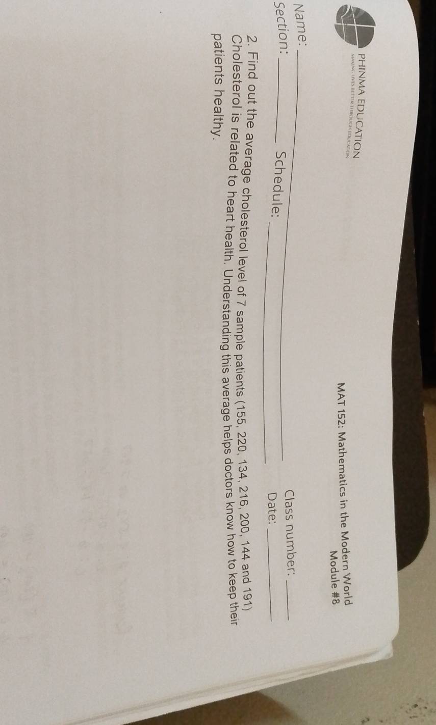 PHINMA EDUCATION 
EBETTER THROUGH EDUCAtioN 
MAT 152: Mathematics in the Modern World 
Module #8 
Name:_ 
Section:_ 
_Class number:_ 
Schedule: 
_Date:_ 
2. Find out the average cholesterol level of 7 sample patients (155, 220, 134, 216, 200, 144 and 191) 
Cholesterol is related to heart health. Understanding this average helps doctors know how to keep their 
patients healthy.