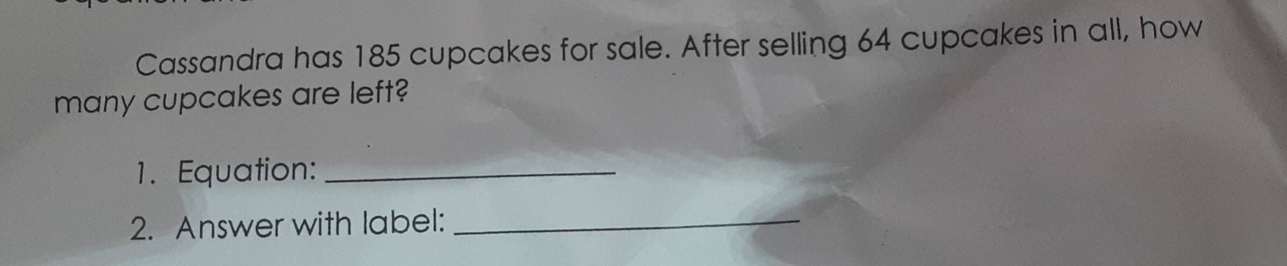 Cassandra has 185 cupcakes for sale. After selling 64 cupcakes in all, how 
many cupcakes are left? 
1. Equation:_ 
2. Answer with label:_