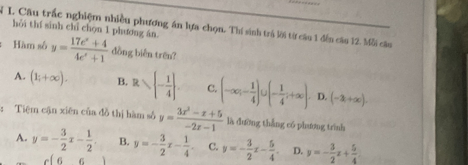 Câu trắc nghiệm nhiều phương án lựa chọn. Thí sinh trả lời từ câu 1 đến câu 12. Mỗi câu hỏi thí sinh chỉ chọn 1 phương án.
Hàm số y= (17e^x+4)/4e^x+1  đồng biến trên?
A. (1;+∈fty ). B. R≤slant  - 1/4 . C. (-∈fty ;- 1/4 ) (- 1/4 ;+∈fty ). D. (-x,+∈fty ), 
: Tiệm cận xiên của đồ thị hàm số y= (3x^2-x+5)/-2x-1  là đường thẳng có phương trình
A. y=- 3/2 x- 1/2 . B. y=- 3/2 x- 1/4 . C. y=- 3/2 x- 5/4 . D. y=- 3/2 x+ 5/4 .
c(6,6)