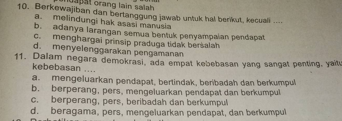 nuapät orang lain salah
10. Berkewajiban dan bertanggung jawab untuk hal berikut, kecuali ....
a. melindungi hak asasi manusia
b. adanya larangan semua bentuk penyampaian pendapat
c. menghargai prinsip praduga tidak beršalah
d. mẹnyelenggarakan pengamanan
11. Dalam negara demokrasi, ada empat kebebasan yang sangat penting, yaitu
kebebasan ....
a. mengeluarkan pendapat, bertindak, beribadah dan berkumpul
b. berperang, pers, mengeluarkan pendapat dan berkumpul
c. berperang, pers, beribadah dan berkumpul
d. beragama, pers, mengeluarkan pendapat, dan berkumpul